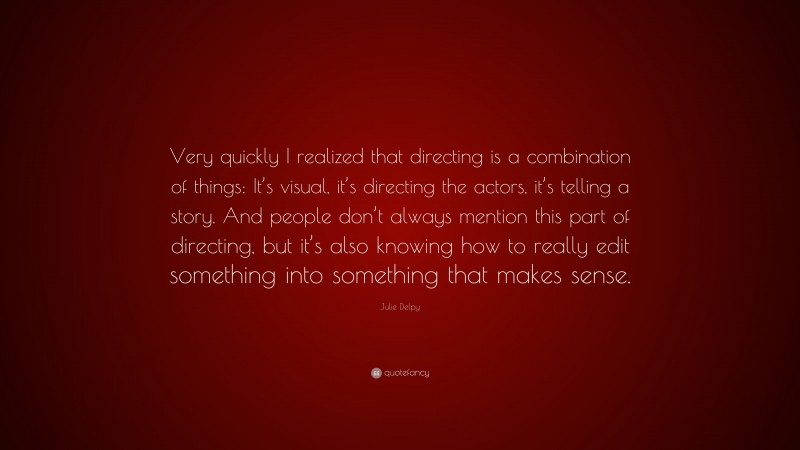 Julie Delpy Quote: “Very quickly I realized that directing is a combination of things: It’s visual, it’s directing the actors, it’s telling a story. And people don’t always mention this part of directing, but it’s also knowing how to really edit something into something that makes sense.”