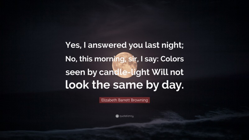 Elizabeth Barrett Browning Quote: “Yes, I answered you last night; No, this morning, sir, I say: Colors seen by candle-light Will not look the same by day.”