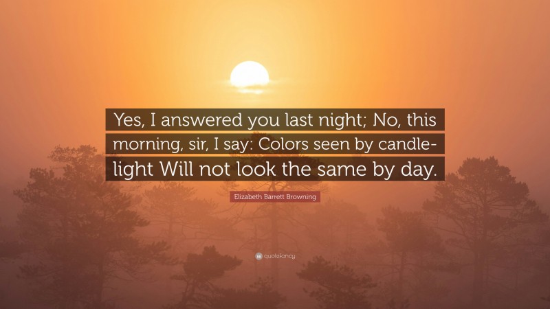 Elizabeth Barrett Browning Quote: “Yes, I answered you last night; No, this morning, sir, I say: Colors seen by candle-light Will not look the same by day.”