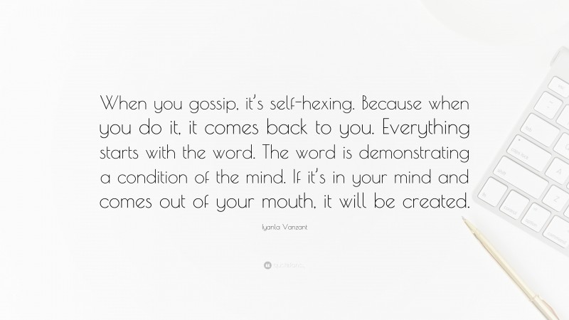 Iyanla Vanzant Quote: “When you gossip, it’s self-hexing. Because when you do it, it comes back to you. Everything starts with the word. The word is demonstrating a condition of the mind. If it’s in your mind and comes out of your mouth, it will be created.”
