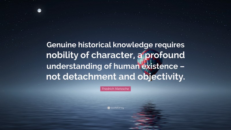 Friedrich Nietzsche Quote: “Genuine historical knowledge requires nobility of character, a profound understanding of human existence – not detachment and objectivity.”