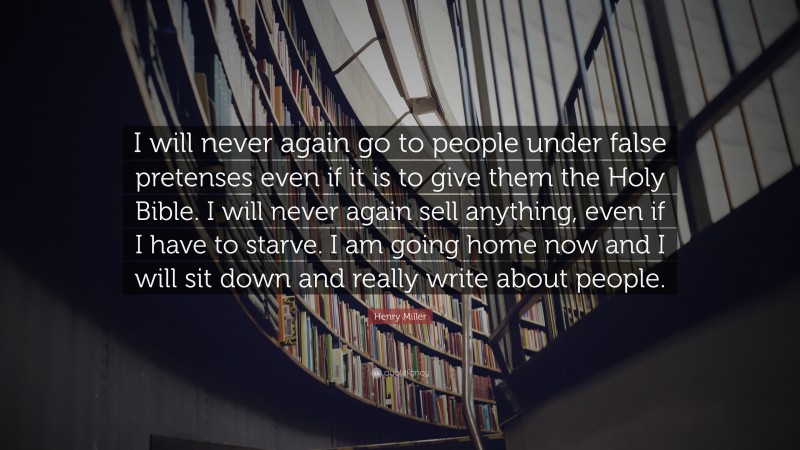 Henry Miller Quote: “I will never again go to people under false pretenses even if it is to give them the Holy Bible. I will never again sell anything, even if I have to starve. I am going home now and I will sit down and really write about people.”