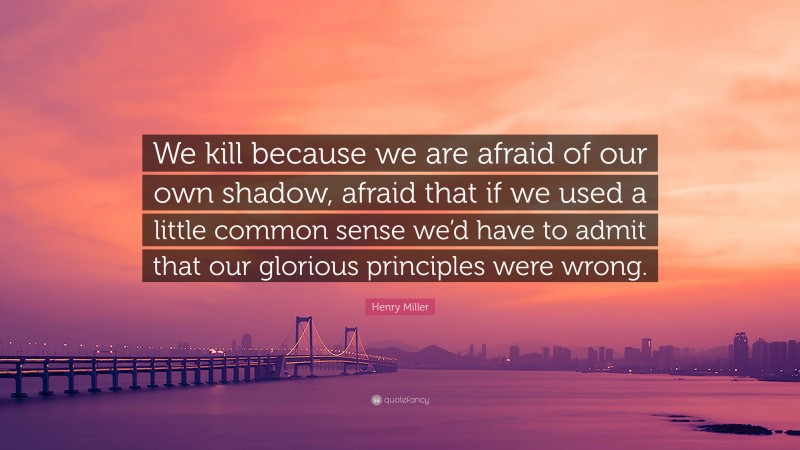 Henry Miller Quote: “We kill because we are afraid of our own shadow, afraid that if we used a little common sense we’d have to admit that our glorious principles were wrong.”