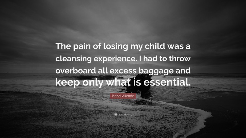 Isabel Allende Quote: “The pain of losing my child was a cleansing experience. I had to throw overboard all excess baggage and keep only what is essential.”