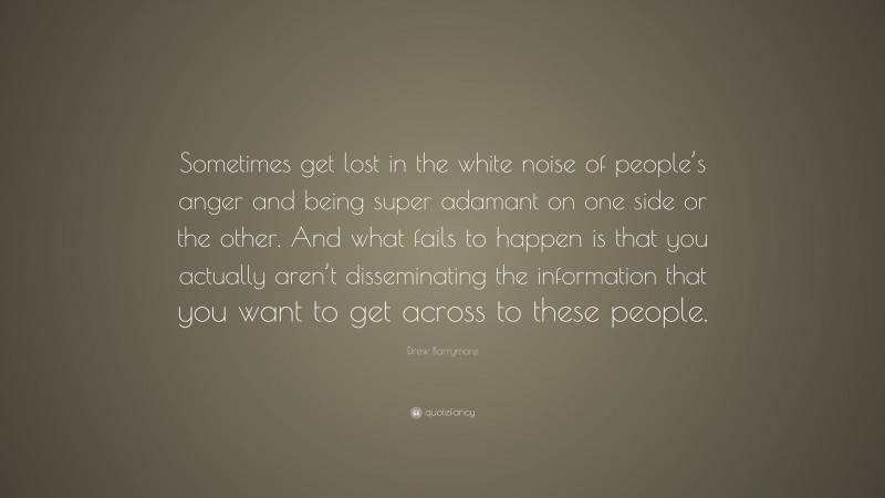Drew Barrymore Quote: “Sometimes get lost in the white noise of people’s anger and being super adamant on one side or the other. And what fails to happen is that you actually aren’t disseminating the information that you want to get across to these people.”