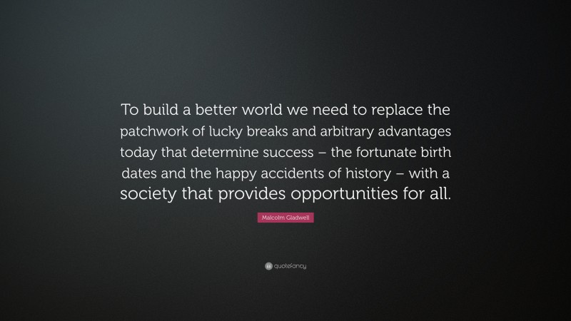 Malcolm Gladwell Quote: “To build a better world we need to replace the patchwork of lucky breaks and arbitrary advantages today that determine success – the fortunate birth dates and the happy accidents of history – with a society that provides opportunities for all.”