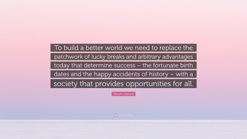 Malcolm Gladwell Quote: “To build a better world we need to replace the patchwork of lucky breaks and arbitrary advantages today that determine success – the fortunate birth dates and the happy accidents of history – with a society that provides opportunities for all.”