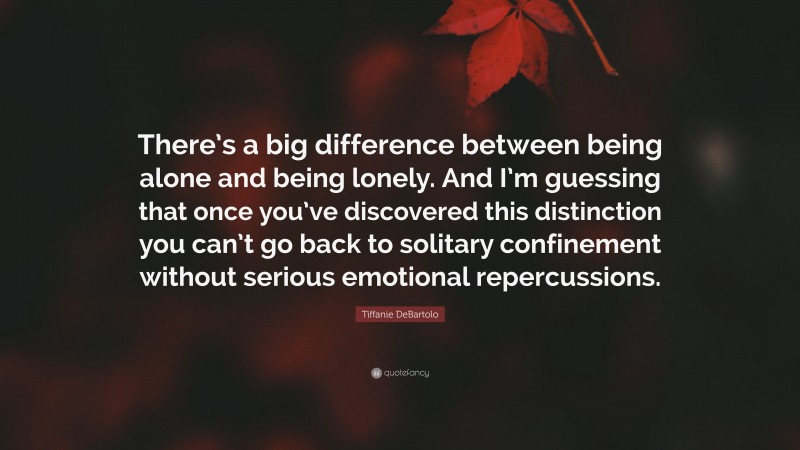 Tiffanie DeBartolo Quote: “There’s a big difference between being alone and being lonely. And I’m guessing that once you’ve discovered this distinction you can’t go back to solitary confinement without serious emotional repercussions.”