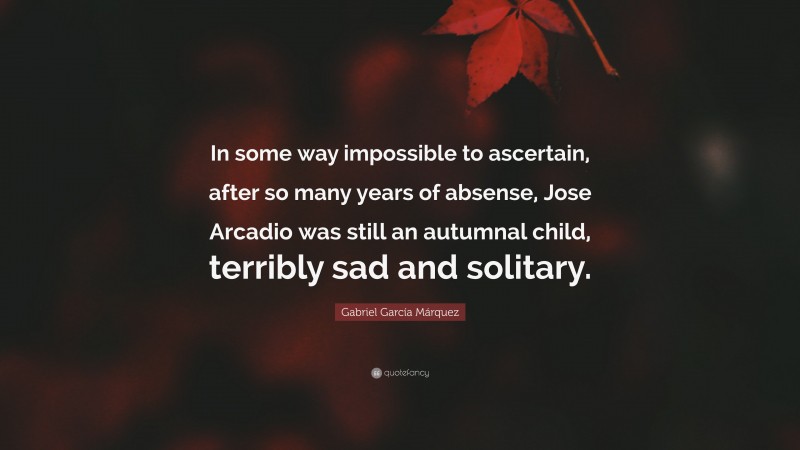 Gabriel Garcí­a Márquez Quote: “In some way impossible to ascertain, after so many years of absense, Jose Arcadio was still an autumnal child, terribly sad and solitary.”