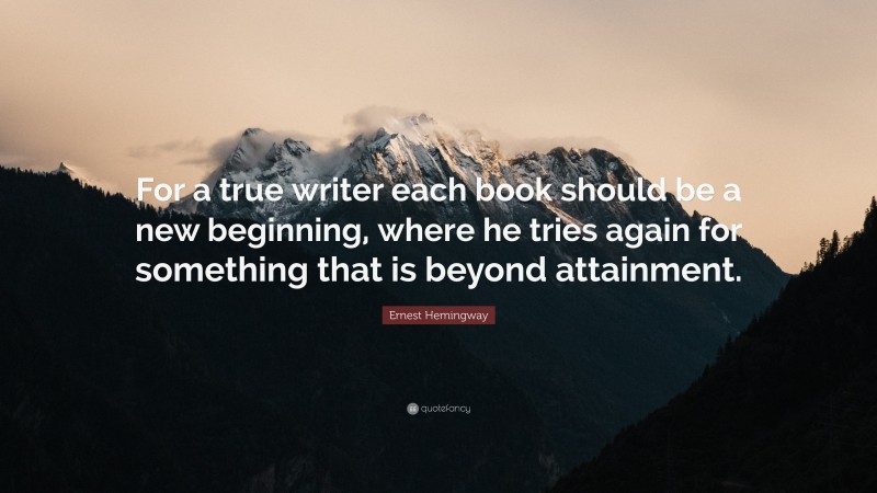 Ernest Hemingway Quote: “For a true writer each book should be a new beginning, where he tries again for something that is beyond attainment.”