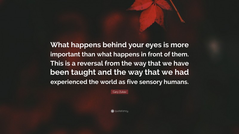 Gary Zukav Quote: “What happens behind your eyes is more important than what happens in front of them. This is a reversal from the way that we have been taught and the way that we had experienced the world as five sensory humans.”