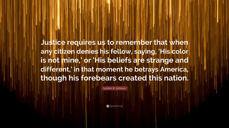 Lyndon B. Johnson Quote: “Justice requires us to remember that when any citizen denies his fellow, saying, ‘His color is not mine,’ or ‘His beliefs are strange and different,’ in that moment he betrays America, though his forebears created this nation.”