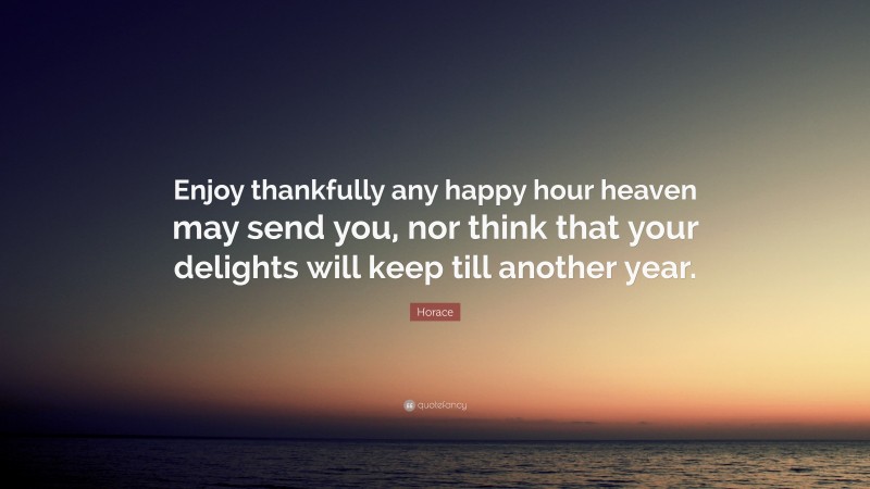 Horace Quote: “Enjoy thankfully any happy hour heaven may send you, nor think that your delights will keep till another year.”