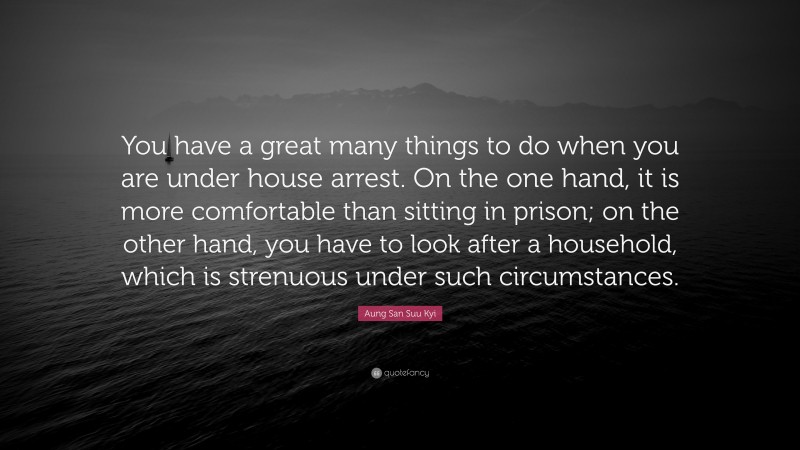 Aung San Suu Kyi Quote: “You have a great many things to do when you are under house arrest. On the one hand, it is more comfortable than sitting in prison; on the other hand, you have to look after a household, which is strenuous under such circumstances.”