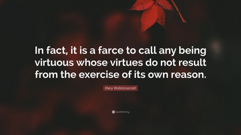 Mary Wollstonecraft Quote: “In fact, it is a farce to call any being virtuous whose virtues do not result from the exercise of its own reason.”