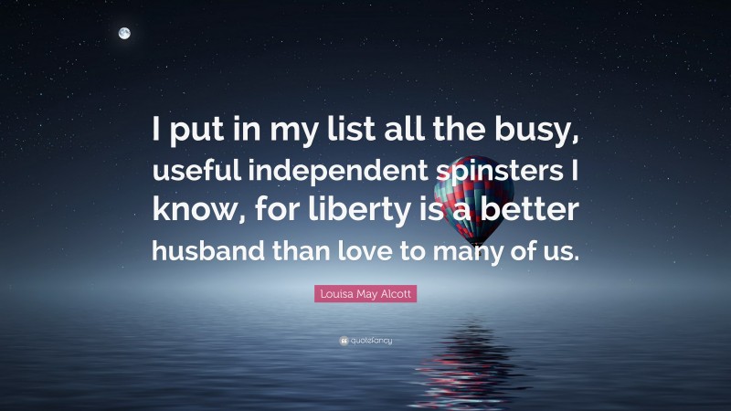 Louisa May Alcott Quote: “I put in my list all the busy, useful independent spinsters I know, for liberty is a better husband than love to many of us.”