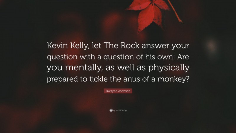 Dwayne Johnson Quote: “Kevin Kelly, let The Rock answer your question with a question of his own: Are you mentally, as well as physically prepared to tickle the anus of a monkey?”