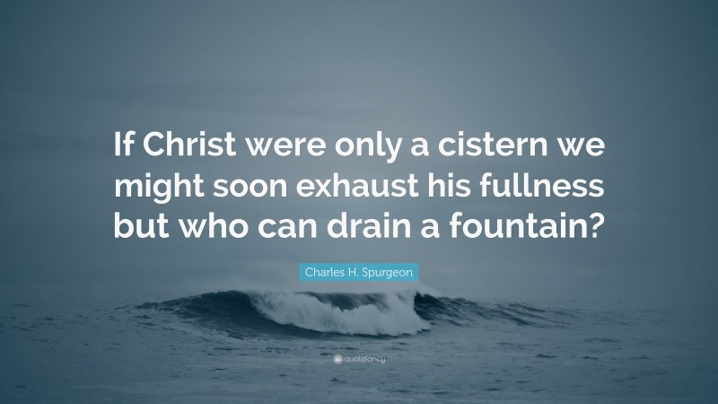Charles H. Spurgeon Quote: “If Christ were only a cistern we might soon exhaust his fullness but who can drain a fountain?”