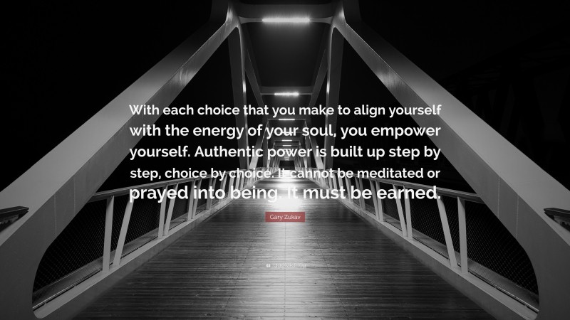 Gary Zukav Quote: “With each choice that you make to align yourself with the energy of your soul, you empower yourself. Authentic power is built up step by step, choice by choice. It cannot be meditated or prayed into being. It must be earned.”
