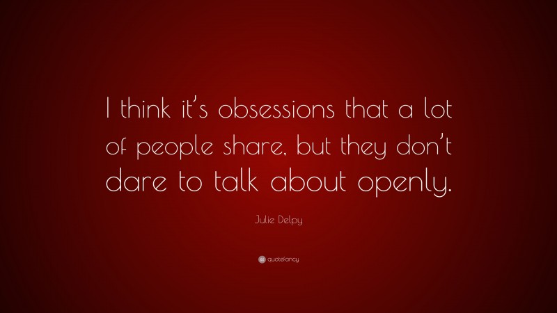 Julie Delpy Quote: “I think it’s obsessions that a lot of people share, but they don’t dare to talk about openly.”