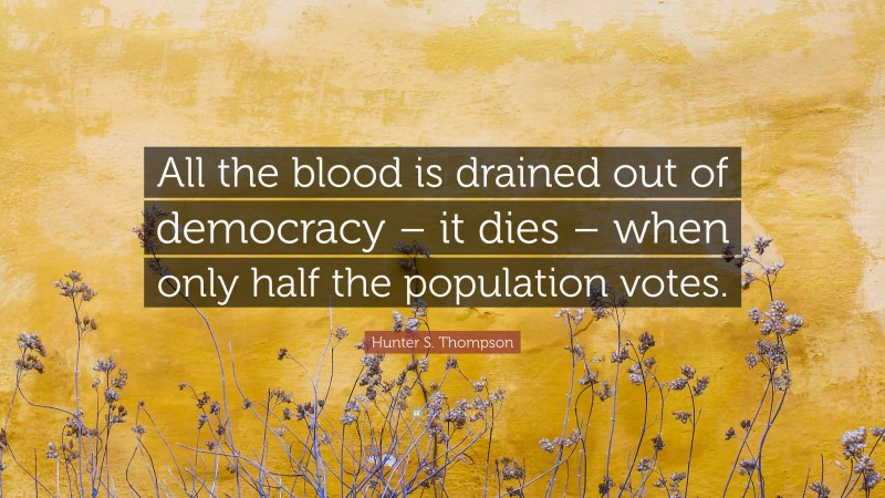 Hunter S. Thompson Quote: “All the blood is drained out of democracy – it dies – when only half the population votes.”