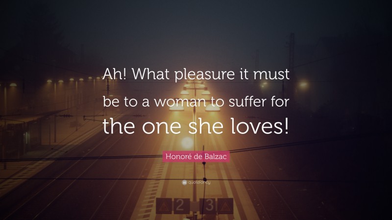 Honoré de Balzac Quote: “Ah! What pleasure it must be to a woman to suffer for the one she loves!”