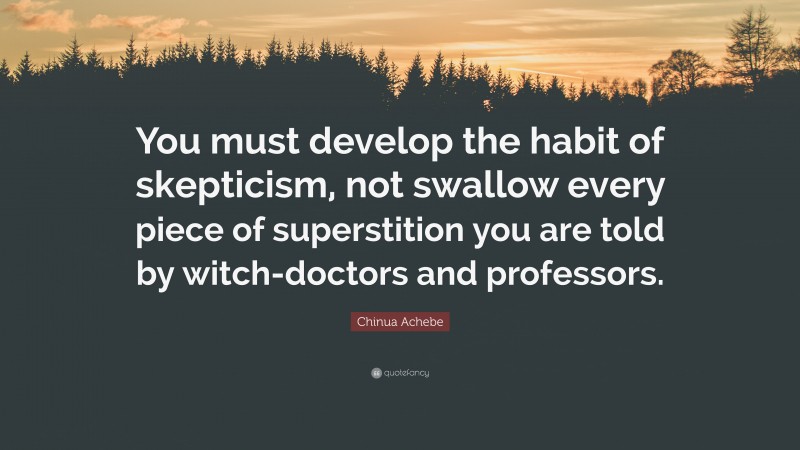 Chinua Achebe Quote: “You must develop the habit of skepticism, not swallow every piece of superstition you are told by witch-doctors and professors.”
