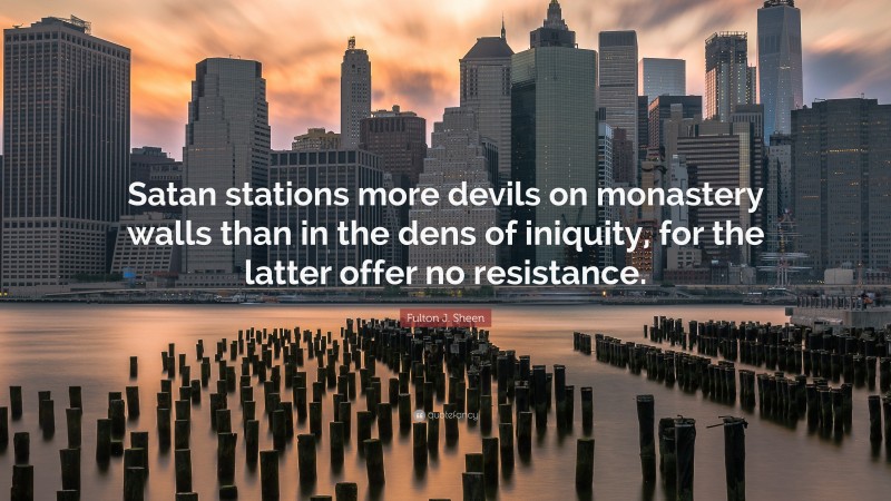 Fulton J. Sheen Quote: “Satan stations more devils on monastery walls than in the dens of iniquity, for the latter offer no resistance.”