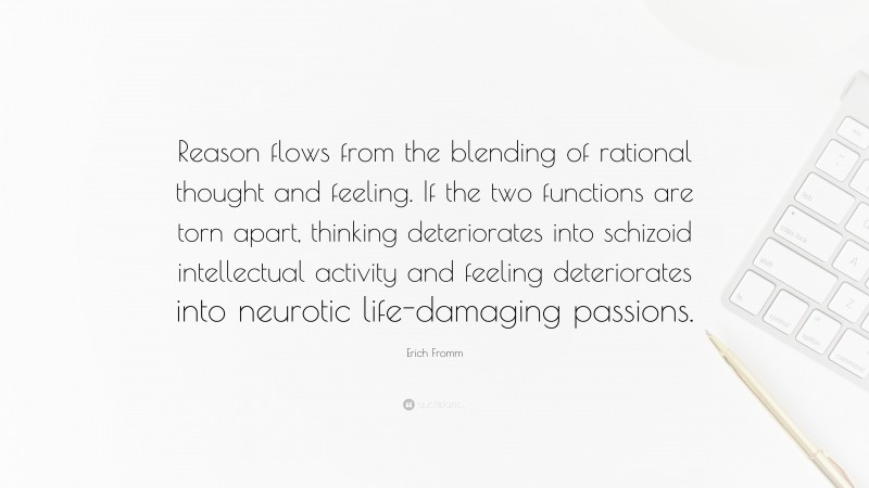 Erich Fromm Quote: “Reason flows from the blending of rational thought and feeling. If the two functions are torn apart, thinking deteriorates into schizoid intellectual activity and feeling deteriorates into neurotic life-damaging passions.”
