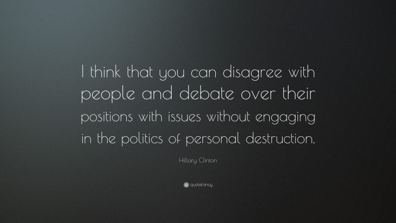 Hillary Clinton Quote: “I think that you can disagree with people and debate over their positions with issues without engaging in the politics of personal destruction.”