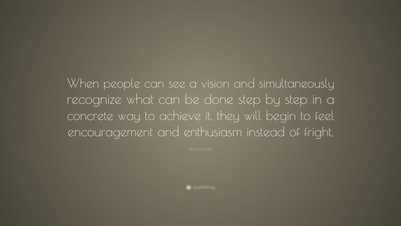 Erich Fromm Quote: “When people can see a vision and simultaneously recognize what can be done step by step in a concrete way to achieve it, they will begin to feel encouragement and enthusiasm instead of fright.”