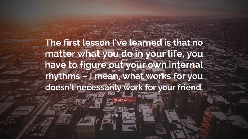 Hillary Clinton Quote: “The first lesson I’ve learned is that no matter what you do in your life, you have to figure out your own internal rhythms – I mean, what works for you doesn’t necessarily work for your friend.”