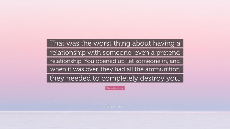 Sarra Manning Quote: “That was the worst thing about having a relationship with someone, even a pretend relationship. You opened up, let someone in, and when it was over, they had all the ammunition they needed to completely destroy you.”