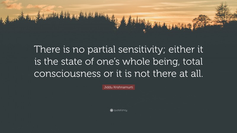 Jiddu Krishnamurti Quote: “There is no partial sensitivity; either it is the state of one’s whole being, total consciousness or it is not there at all.”