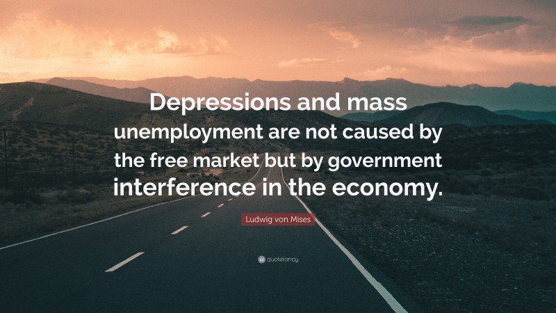 Ludwig von Mises Quote: “Depressions and mass unemployment are not caused by the free market but by government interference in the economy.”