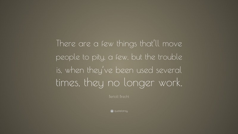 Bertolt Brecht Quote: “There are a few things that’ll move people to pity, a few, but the trouble is, when they’ve been used several times, they no longer work.”