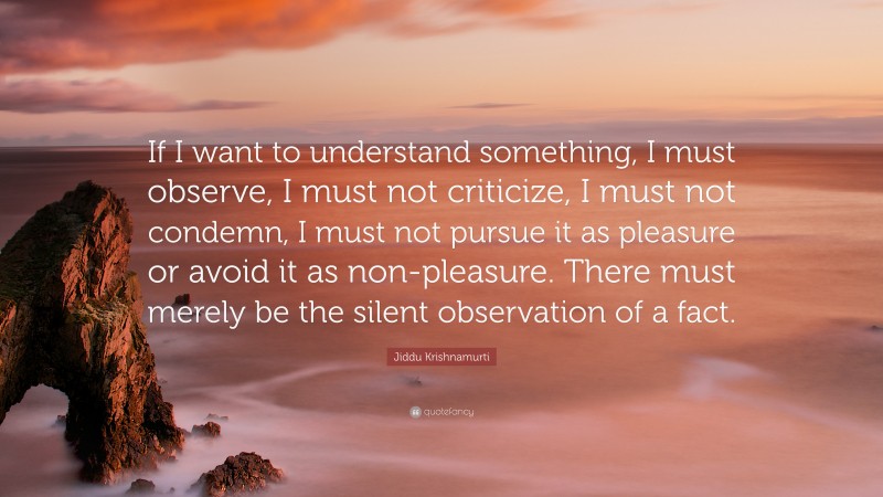 Jiddu Krishnamurti Quote: “If I want to understand something, I must observe, I must not criticize, I must not condemn, I must not pursue it as pleasure or avoid it as non-pleasure. There must merely be the silent observation of a fact.”