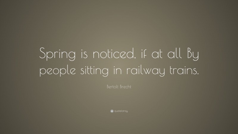 Bertolt Brecht Quote: “Spring is noticed, if at all By people sitting in railway trains.”