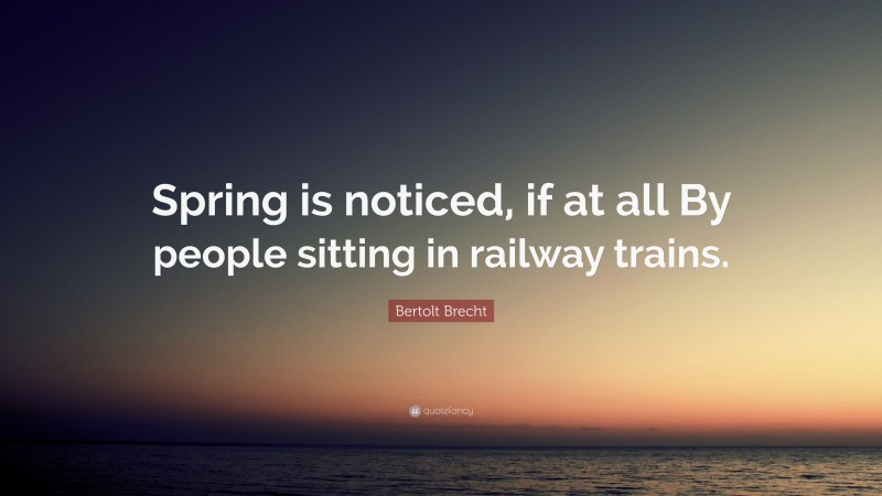 Bertolt Brecht Quote: “Spring is noticed, if at all By people sitting in railway trains.”