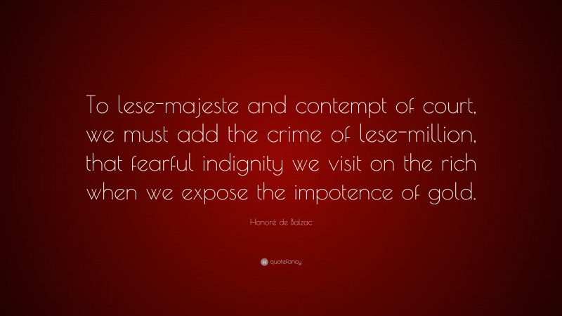 Honoré de Balzac Quote: “To lese-majeste and contempt of court, we must add the crime of lese-million, that fearful indignity we visit on the rich when we expose the impotence of gold.”