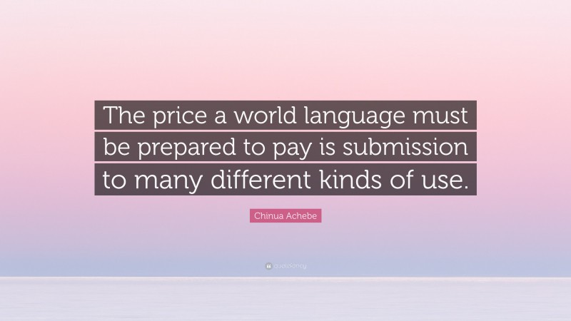 Chinua Achebe Quote: “The price a world language must be prepared to pay is submission to many different kinds of use.”