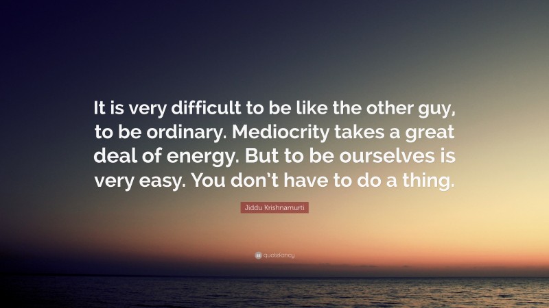 Jiddu Krishnamurti Quote: “It is very difficult to be like the other guy, to be ordinary. Mediocrity takes a great deal of energy. But to be ourselves is very easy. You don’t have to do a thing.”