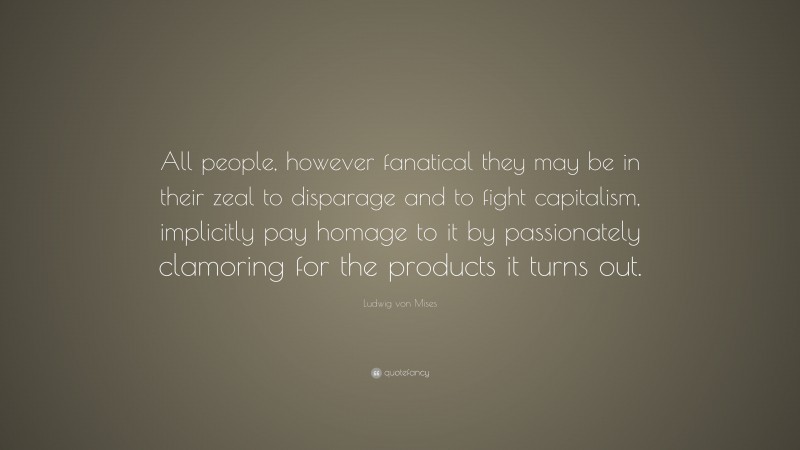 Ludwig von Mises Quote: “All people, however fanatical they may be in their zeal to disparage and to fight capitalism, implicitly pay homage to it by passionately clamoring for the products it turns out.”