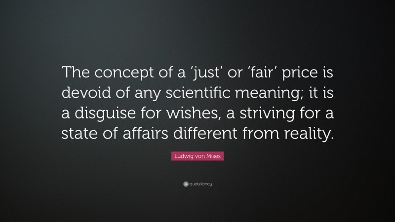Ludwig von Mises Quote: “The concept of a ‘just’ or ‘fair’ price is devoid of any scientific meaning; it is a disguise for wishes, a striving for a state of affairs different from reality.”