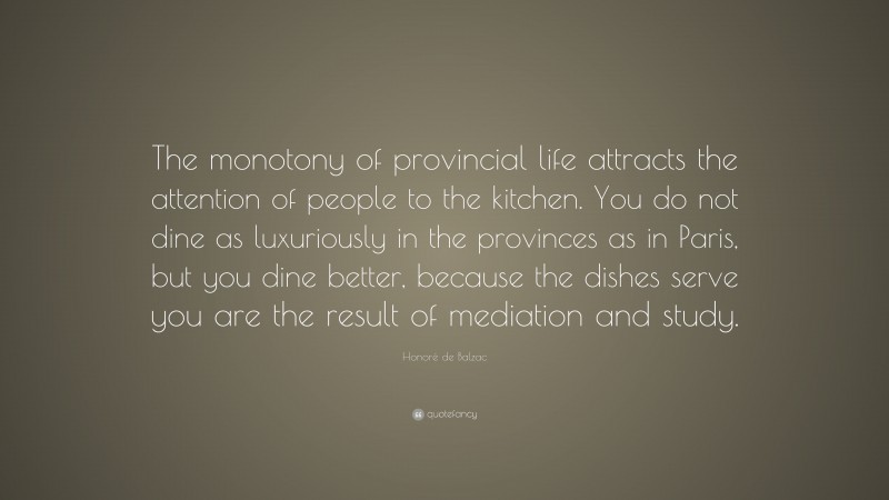 Honoré de Balzac Quote: “The monotony of provincial life attracts the attention of people to the kitchen. You do not dine as luxuriously in the provinces as in Paris, but you dine better, because the dishes serve you are the result of mediation and study.”