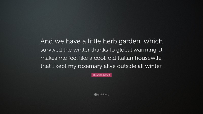 Elizabeth Gilbert Quote: “And we have a little herb garden, which survived the winter thanks to global warming. It makes me feel like a cool, old Italian housewife, that I kept my rosemary alive outside all winter.”