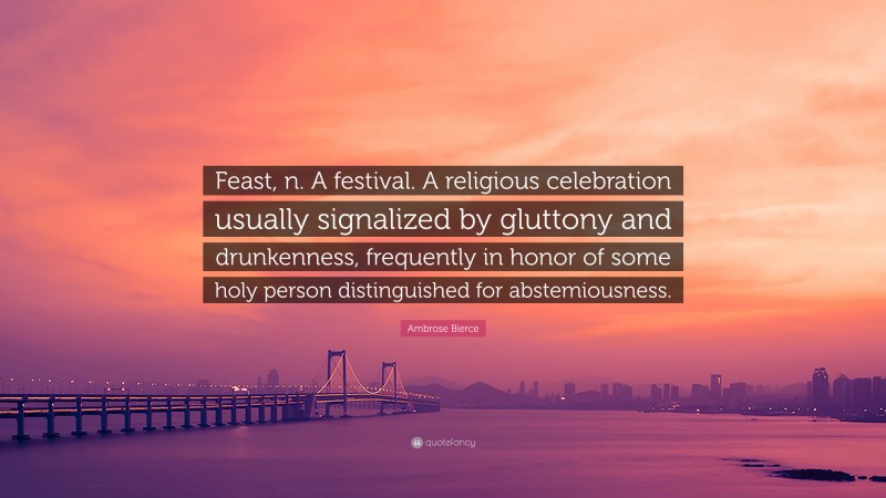 Ambrose Bierce Quote: “Feast, n. A festival. A religious celebration usually signalized by gluttony and drunkenness, frequently in honor of some holy person distinguished for abstemiousness.”