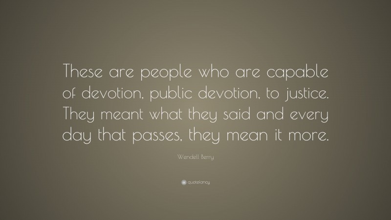 Wendell Berry Quote: “These are people who are capable of devotion, public devotion, to justice. They meant what they said and every day that passes, they mean it more.”