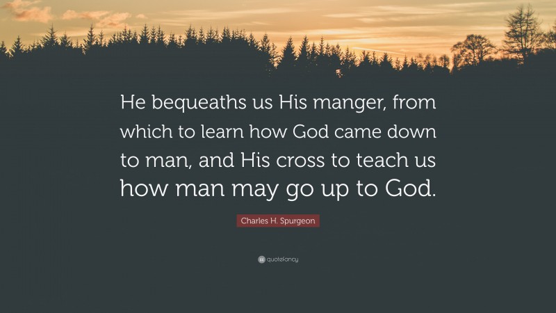 Charles H. Spurgeon Quote: “He bequeaths us His manger, from which to learn how God came down to man, and His cross to teach us how man may go up to God.”