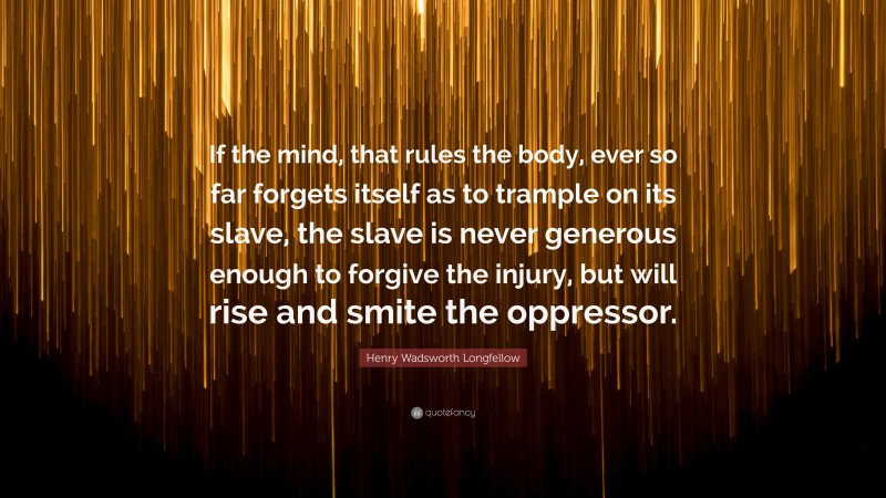 Henry Wadsworth Longfellow Quote: “If the mind, that rules the body, ever so far forgets itself as to trample on its slave, the slave is never generous enough to forgive the injury, but will rise and smite the oppressor.”